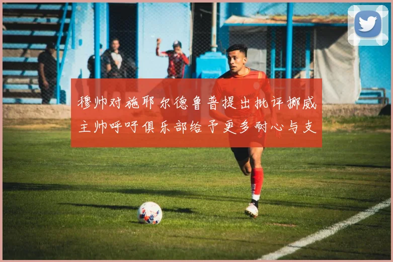 穆帅对施耶尔德鲁普提出批评挪威主帅呼吁俱乐部给予更多耐心与支持