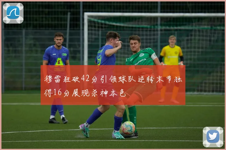 穆雷狂砍42分引领球队逆转末节独得16分展现杀神本色