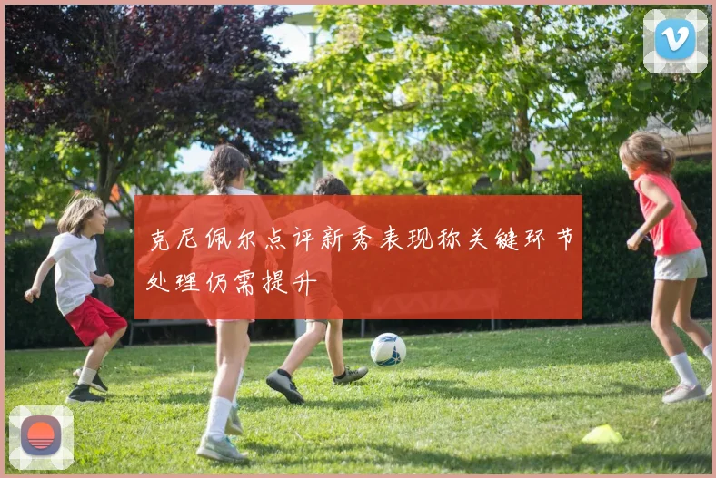 克尼佩尔点评新秀表现称关键环节处理仍需提升