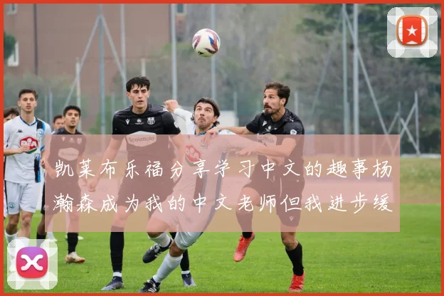 凯莱布乐福分享学习中文的趣事杨瀚森成为我的中文老师但我进步缓慢