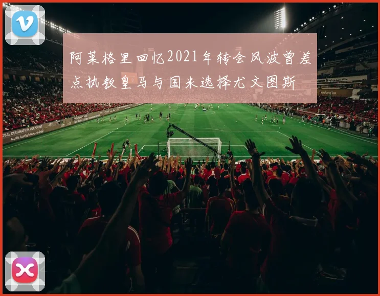 阿莱格里回忆2021年转会风波曾差点执教皇马与国米选择尤文图斯