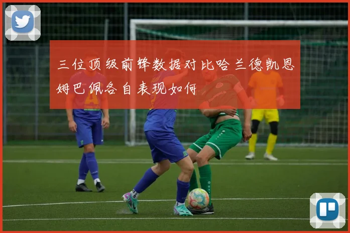 三位顶级前锋数据对比哈兰德凯恩姆巴佩各自表现如何