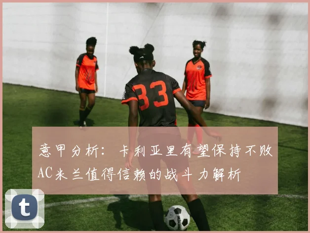 意甲分析：卡利亚里有望保持不败AC米兰值得信赖的战斗力解析