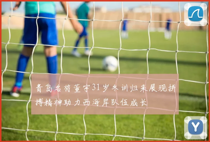 青岛名将董宇31岁冬训归来展现拼搏精神助力西海岸队伍成长