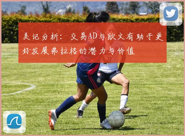 美记分析：交易AD与欧文有助于更好发展弗拉格的潜力与价值