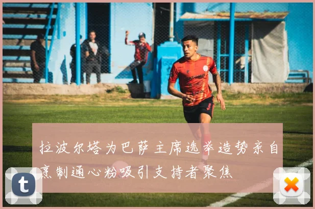 拉波尔塔为巴萨主席选举造势亲自烹制通心粉吸引支持者聚焦