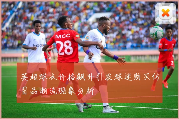 英超球衣价格飙升引发球迷购买仿冒品潮流现象分析