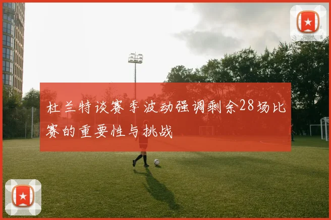 杜兰特谈赛季波动强调剩余28场比赛的重要性与挑战