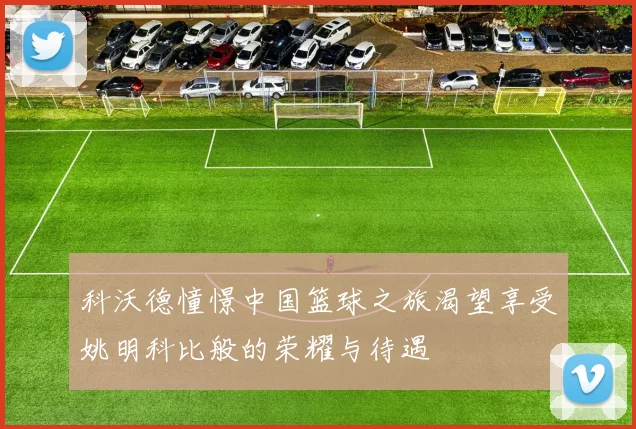 科沃德憧憬中国篮球之旅渴望享受姚明科比般的荣耀与待遇