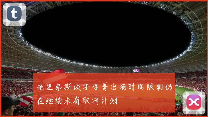 老里弗斯谈字母哥出场时间限制仍在继续未有取消计划