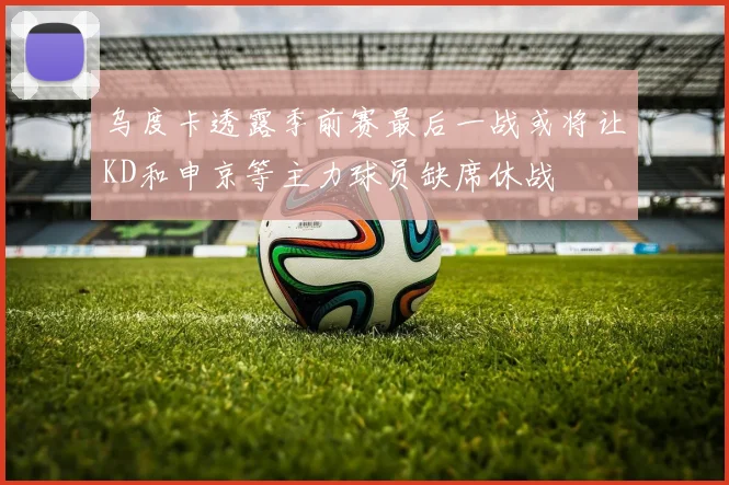 乌度卡透露季前赛最后一战或将让KD和申京等主力球员缺席休战