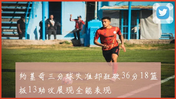 约基奇三分球失准却狂砍36分18篮板13助攻展现全能表现