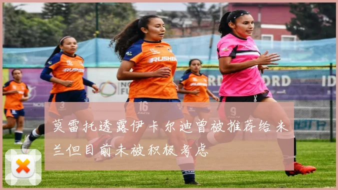 莫雷托透露伊卡尔迪曾被推荐给米兰但目前未被积极考虑