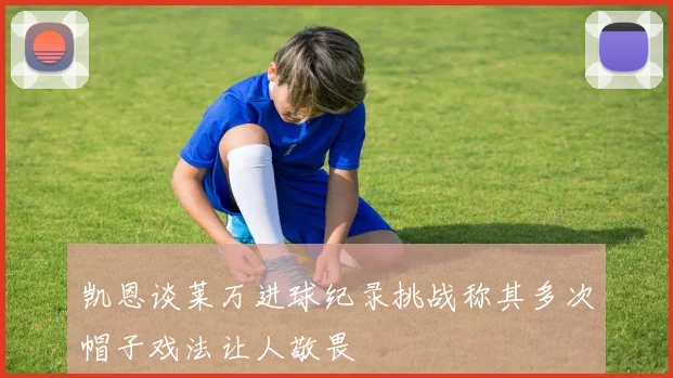 凯恩谈莱万进球纪录挑战称其多次帽子戏法让人敬畏