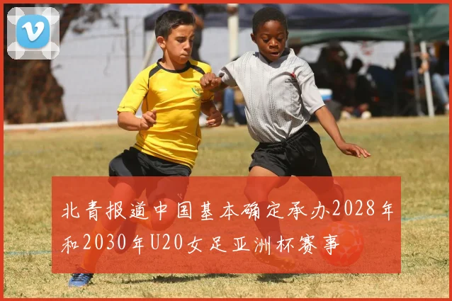 北青报道中国基本确定承办2028年和2030年U20女足亚洲杯赛事