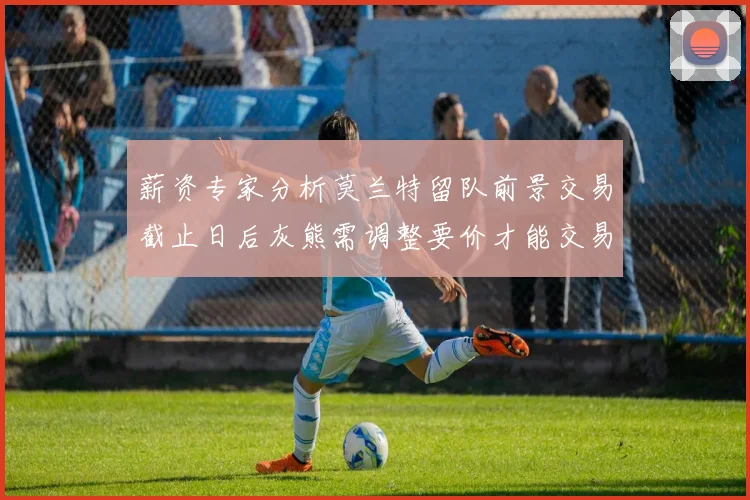 薪资专家分析莫兰特留队前景交易截止日后灰熊需调整要价才能交易