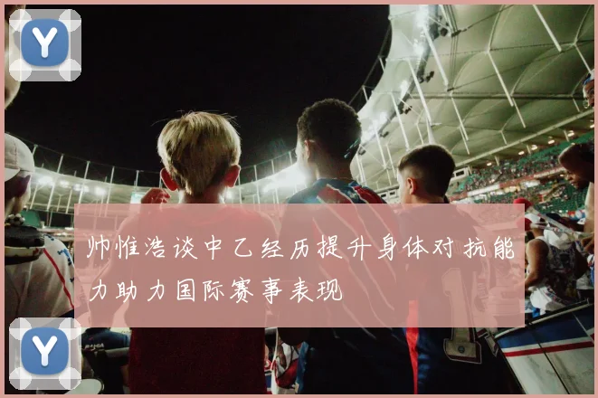 帅惟浩谈中乙经历提升身体对抗能力助力国际赛事表现