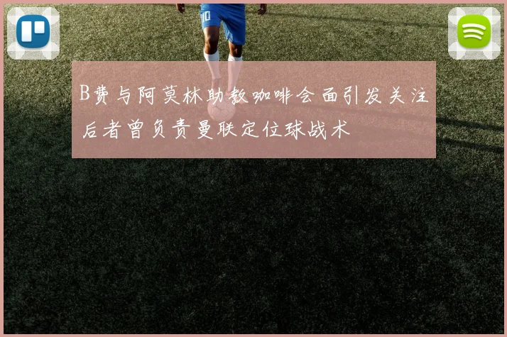 B费与阿莫林助教咖啡会面引发关注后者曾负责曼联定位球战术