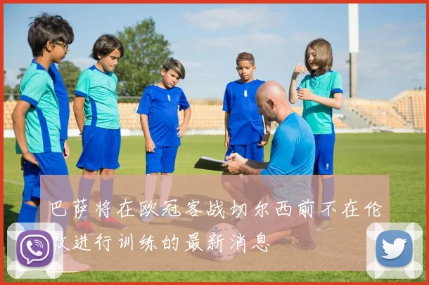 巴萨将在欧冠客战切尔西前不在伦敦进行训练的最新消息