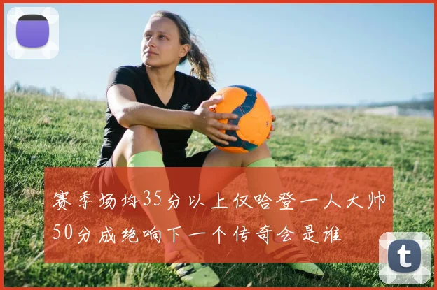 赛季场均35分以上仅哈登一人大帅50分成绝响下一个传奇会是谁