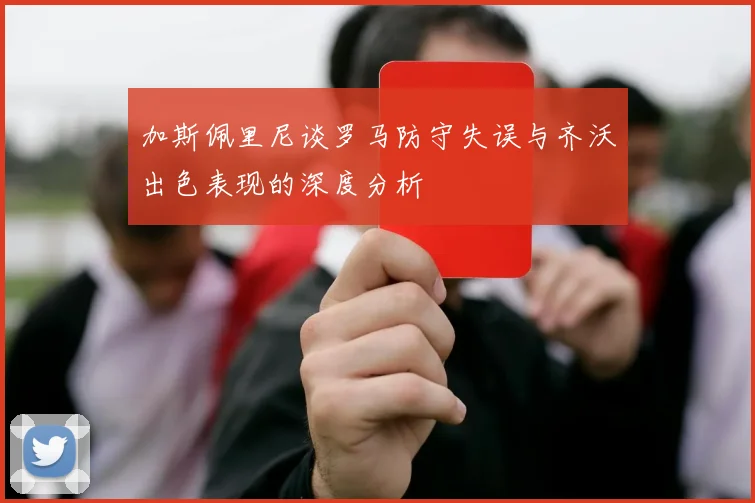 加斯佩里尼谈罗马防守失误与齐沃出色表现的深度分析