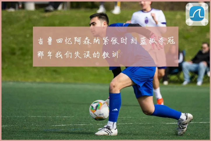 吉鲁回忆阿森纳紧张时刻蓝狐夺冠那年我们失误的教训