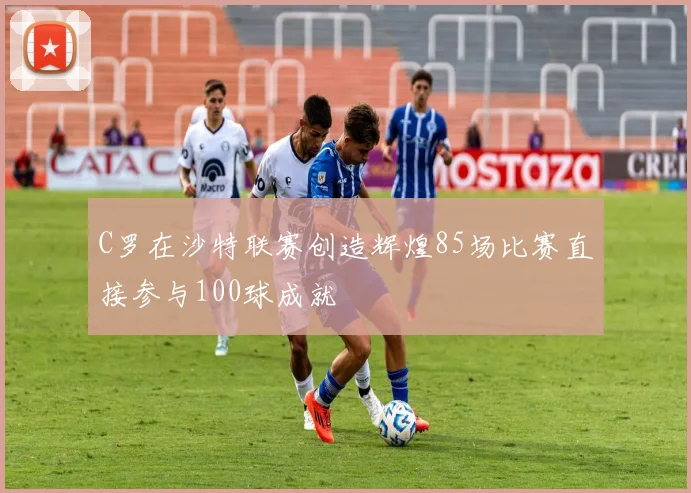 C罗在沙特联赛创造辉煌85场比赛直接参与100球成就