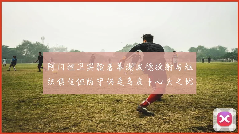 阿门控卫实验落幕谢泼德投射与组织俱佳但防守仍是乌度卡心头之忧