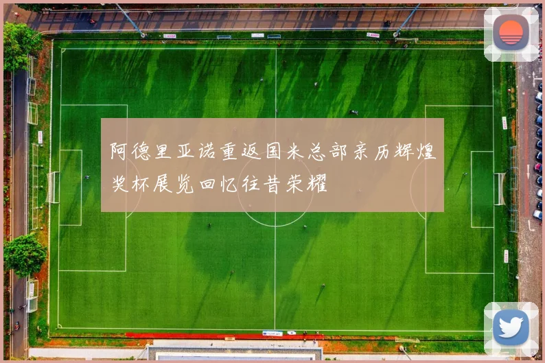 阿德里亚诺重返国米总部亲历辉煌奖杯展览回忆往昔荣耀