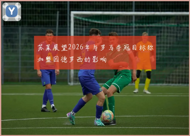 苏莱展望2026年与罗马夺冠目标称加盟因德罗西的影响