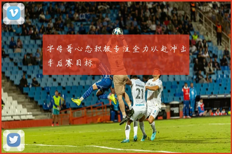 字母哥心态积极专注全力以赴冲击季后赛目标