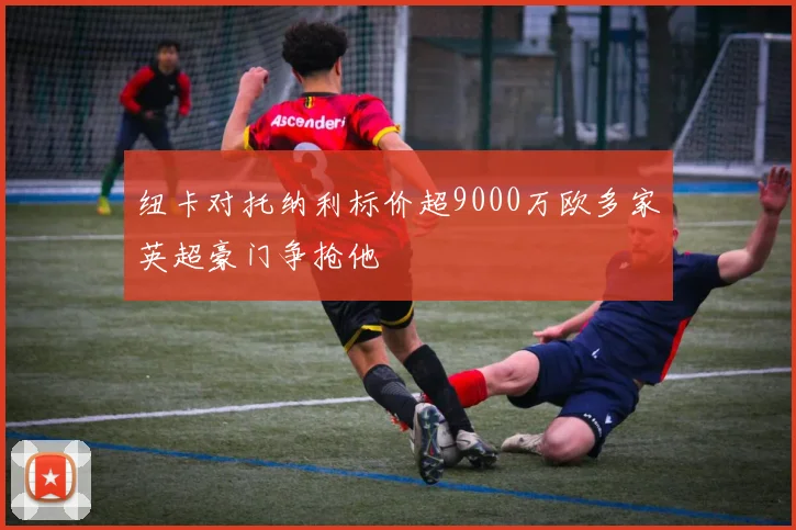 纽卡对托纳利标价超9000万欧多家英超豪门争抢他