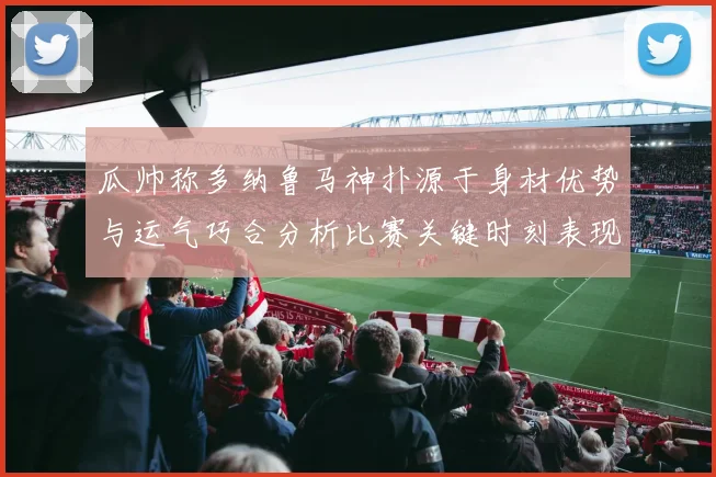 瓜帅称多纳鲁马神扑源于身材优势与运气巧合分析比赛关键时刻表现