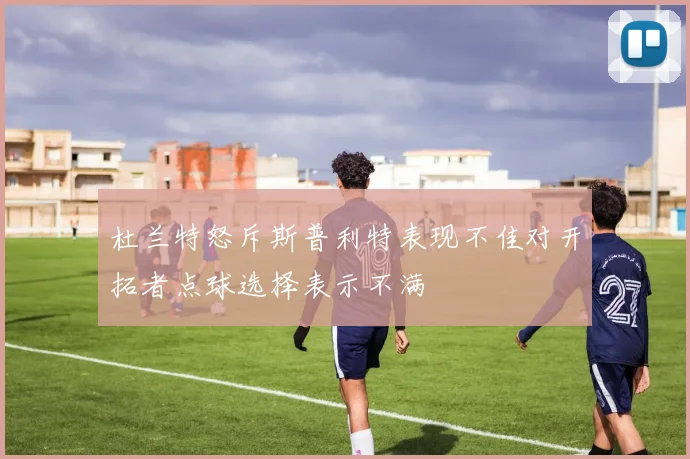 杜兰特怒斥斯普利特表现不佳对开拓者点球选择表示不满