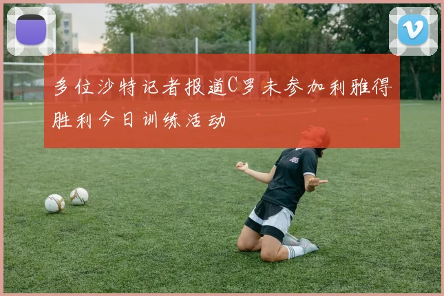 多位沙特记者报道C罗未参加利雅得胜利今日训练活动